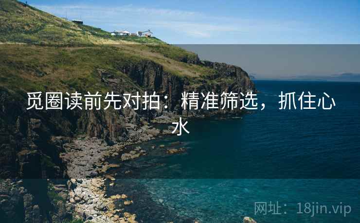 觅圈读前先对拍：精准筛选，抓住心水
