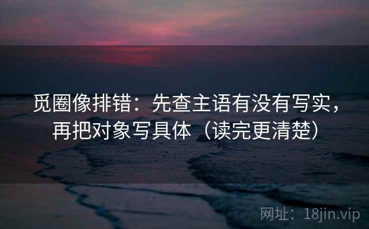 觅圈像排错:先查主语有没有写实,再把对象写具体(读完更清楚)