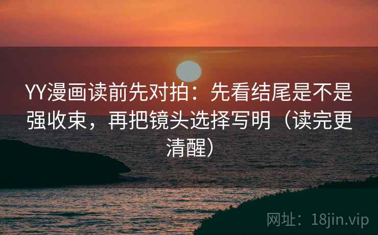 YY漫画读前先对拍:先看结尾是不是强收束,再把镜头选择写明(读完更清醒)