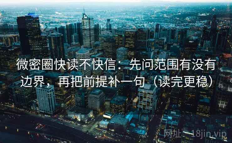 微密圈快读不快信:先问范围有没有边界,再把前提补一句(读完更稳)