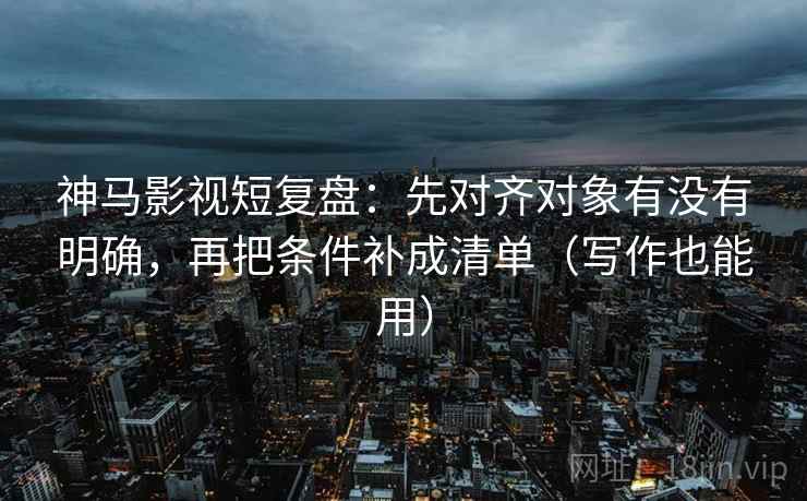 神马影视短复盘:先对齐对象有没有明确,再把条件补成清单(写作也能用)