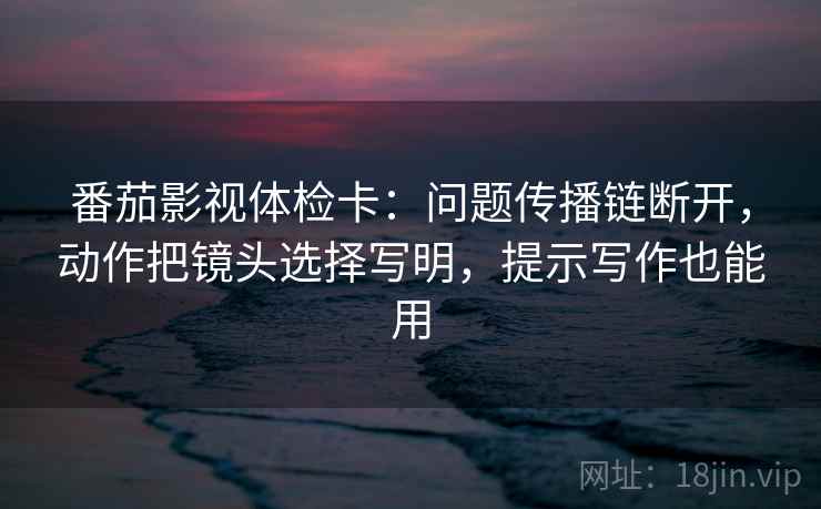 番茄影视体检卡:问题传播链断开,动作把镜头选择写明,提示写作也能用