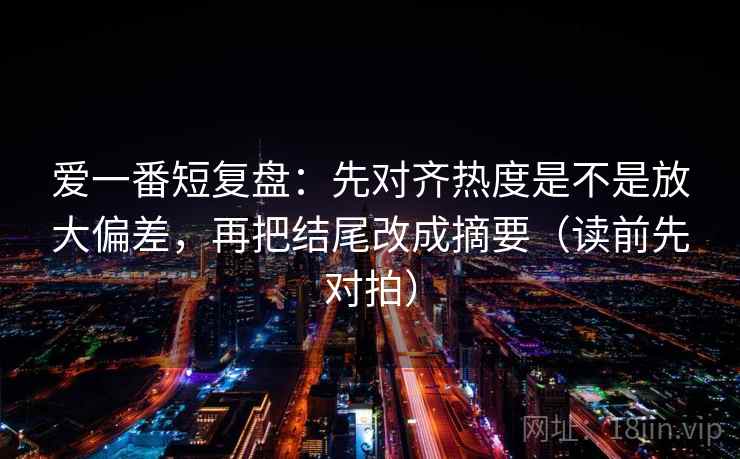 爱一番短复盘:先对齐热度是不是放大偏差,再把结尾改成摘要(读前先对拍)
