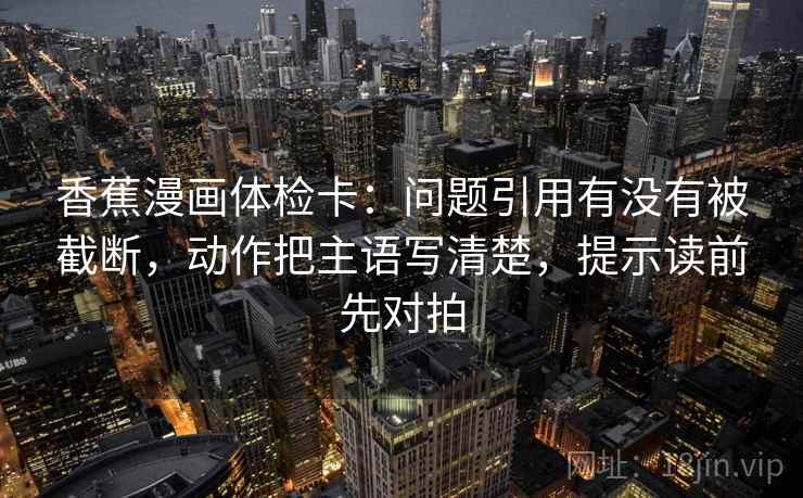 香蕉漫画体检卡:问题引用有没有被截断,动作把主语写清楚,提示读前先对拍