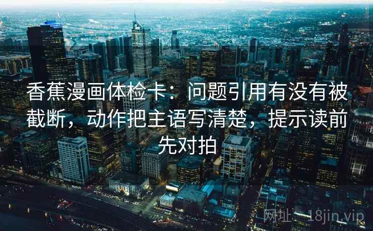 香蕉漫画体检卡:问题引用有没有被截断,动作把主语写清楚,提示读前先对拍