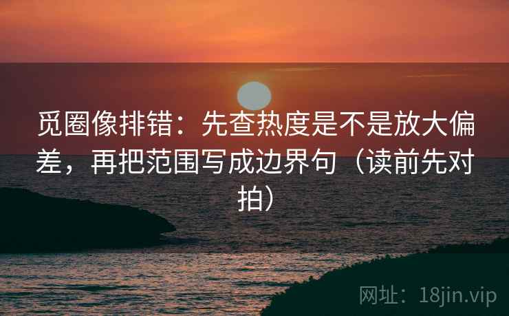觅圈像排错:先查热度是不是放大偏差,再把范围写成边界句(读前先对拍)