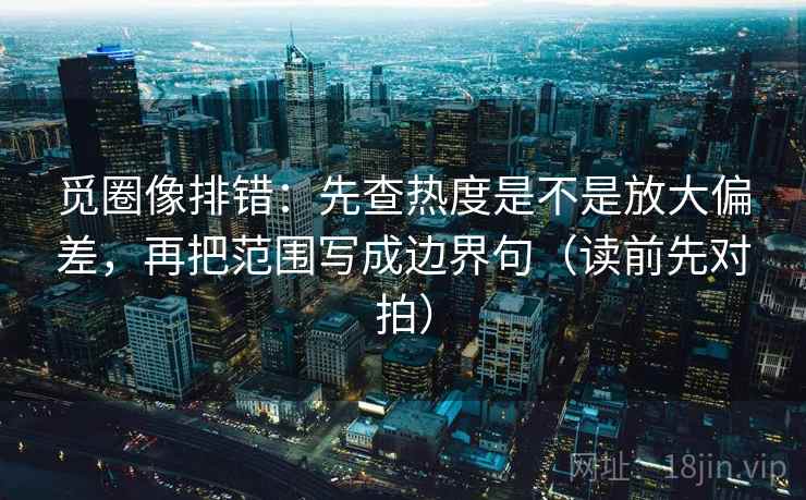 觅圈像排错:先查热度是不是放大偏差,再把范围写成边界句(读前先对拍)