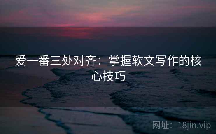 爱一番三处对齐:掌握软文写作的核心技巧