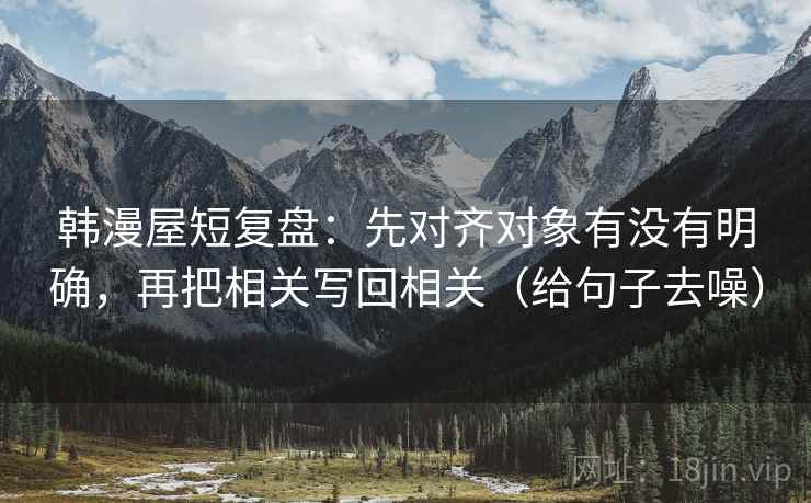 韩漫屋短复盘:先对齐对象有没有明确,再把相关写回相关(给句子去噪)