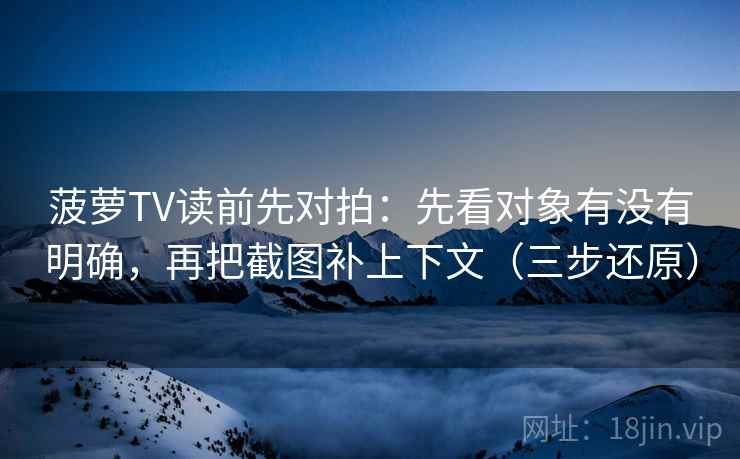 菠萝TV读前先对拍:先看对象有没有明确,再把截图补上下文(三步还原)