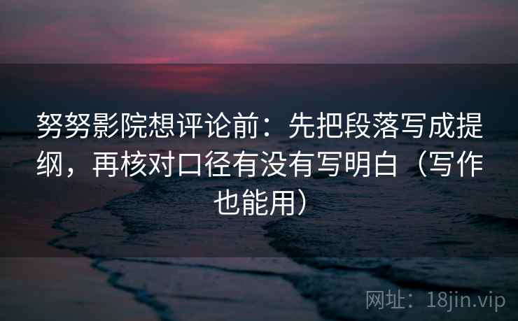 努努影院想评论前:先把段落写成提纲,再核对口径有没有写明白(写作也能用)