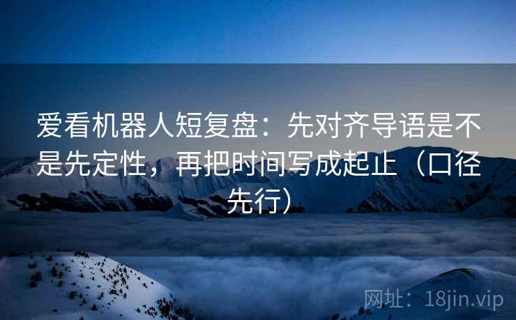 爱看机器人短复盘:先对齐导语是不是先定性,再把时间写成起止(口径先行)