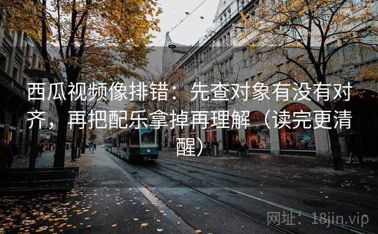 西瓜视频像排错:先查对象有没有对齐,再把配乐拿掉再理解(读完更清醒)