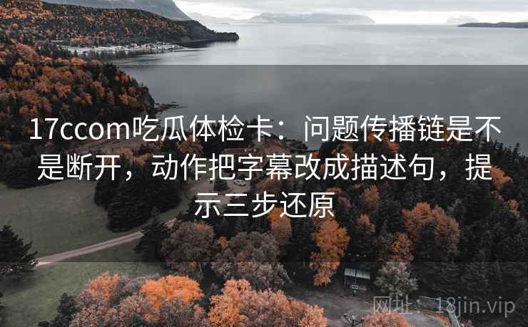 17ccom吃瓜体检卡：问题传播链是不是断开，动作把字幕改成描述句，提示三步还原