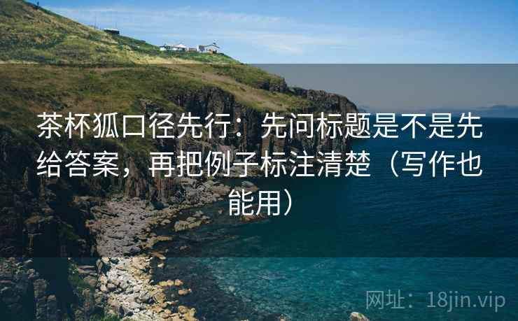 茶杯狐口径先行:先问标题是不是先给答案,再把例子标注清楚(写作也能用)