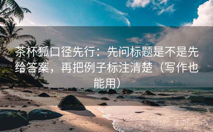 茶杯狐口径先行:先问标题是不是先给答案,再把例子标注清楚(写作也能用)