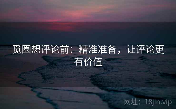 觅圈想评论前:精准准备,让评论更有价值