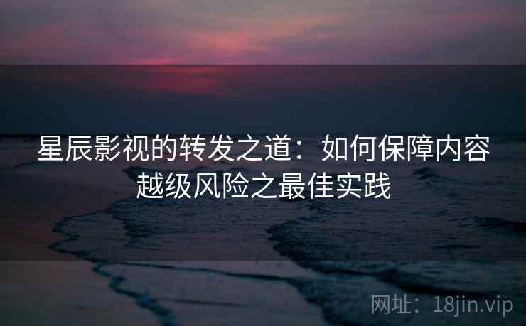 星辰影视的转发之道:如何保障内容越级风险之最佳实践