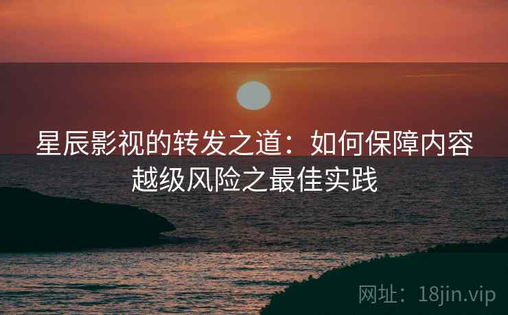 星辰影视的转发之道:如何保障内容越级风险之最佳实践