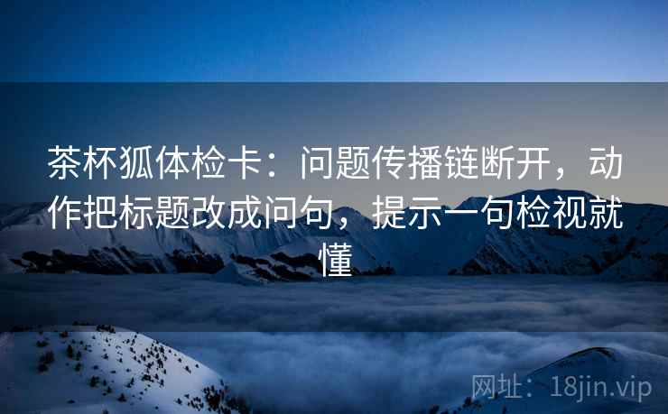 茶杯狐体检卡:问题传播链断开,动作把标题改成问句,提示一句检视就懂