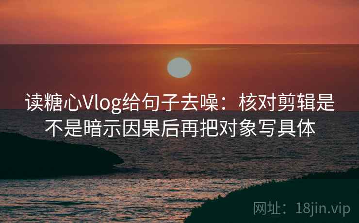 读糖心Vlog给句子去噪:核对剪辑是不是暗示因果后再把对象写具体