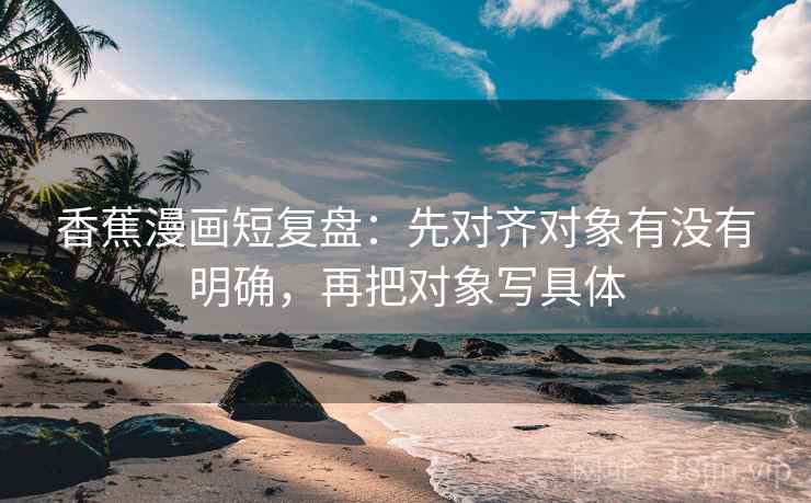 香蕉漫画短复盘:先对齐对象有没有明确,再把对象写具体