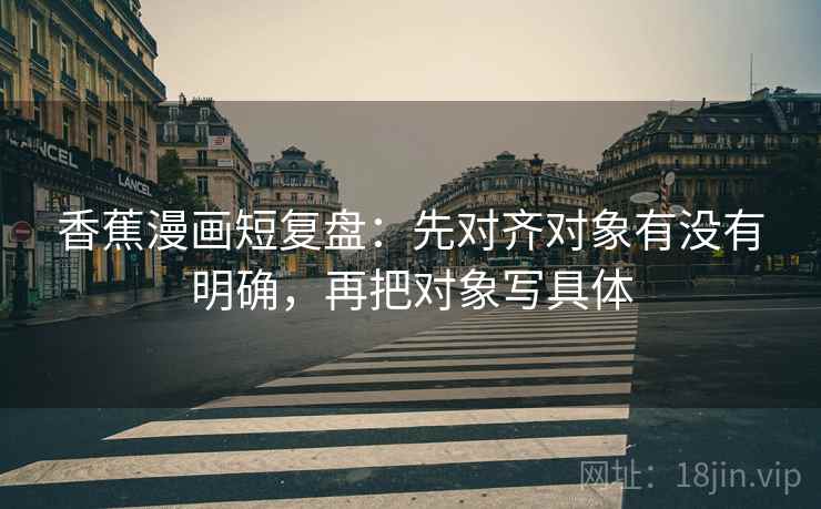 香蕉漫画短复盘:先对齐对象有没有明确,再把对象写具体