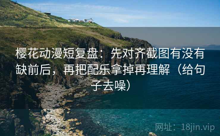 樱花动漫短复盘：先对齐截图有没有缺前后，再把配乐拿掉再理解（给句子去噪）