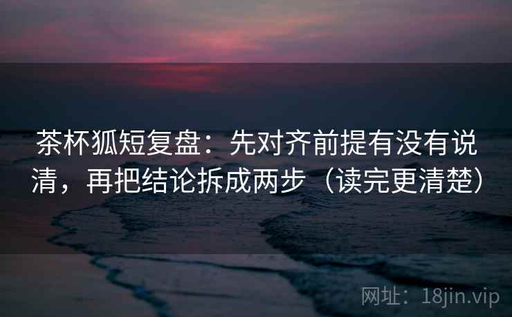 茶杯狐短复盘:先对齐前提有没有说清,再把结论拆成两步(读完更清楚)