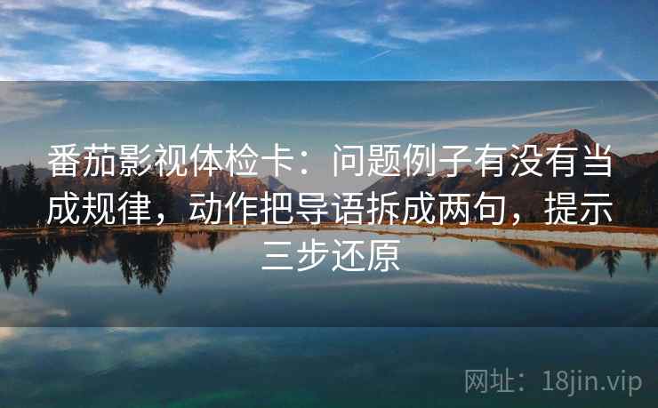 番茄影视体检卡:问题例子有没有当成规律,动作把导语拆成两句,提示三步还原