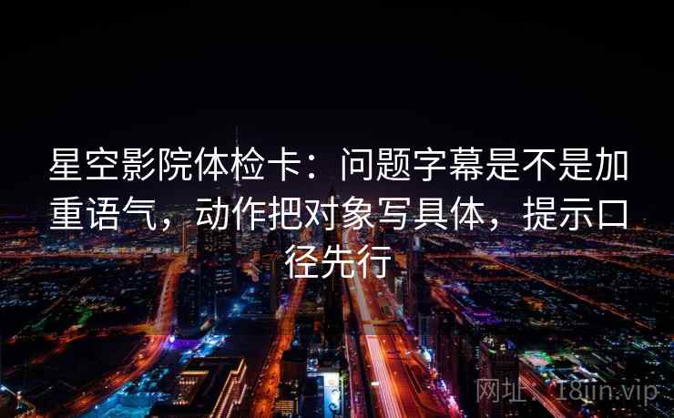 星空影院体检卡:问题字幕是不是加重语气,动作把对象写具体,提示口径先行
