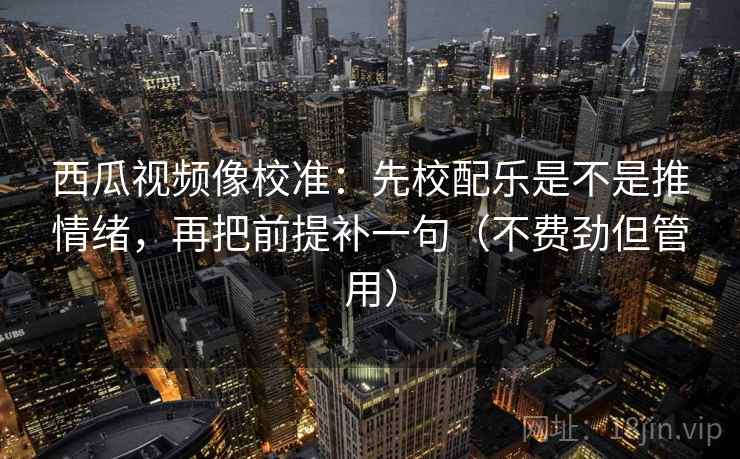 西瓜视频像校准：先校配乐是不是推情绪，再把前提补一句（不费劲但管用）