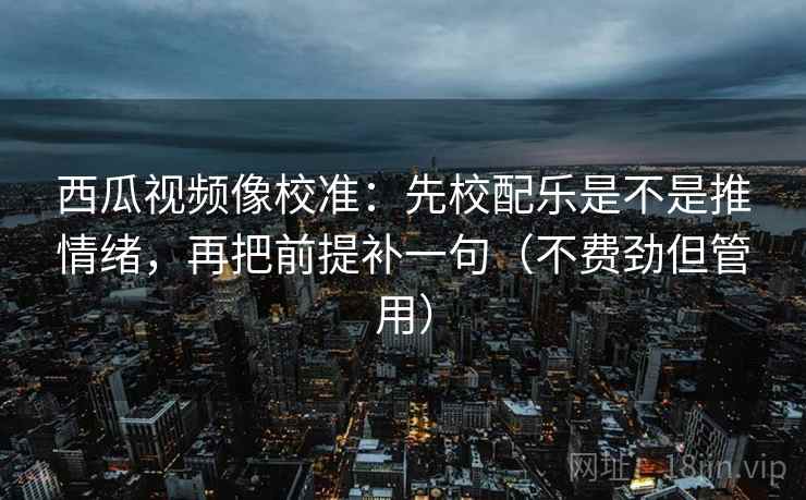 西瓜视频像校准:先校配乐是不是推情绪,再把前提补一句(不费劲但管用)
