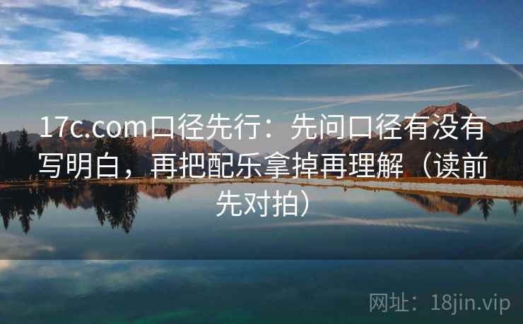 17c.com口径先行:先问口径有没有写明白,再把配乐拿掉再理解(读前先对拍)