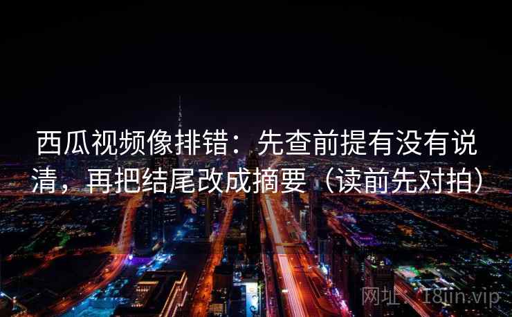 西瓜视频像排错:先查前提有没有说清,再把结尾改成摘要(读前先对拍)