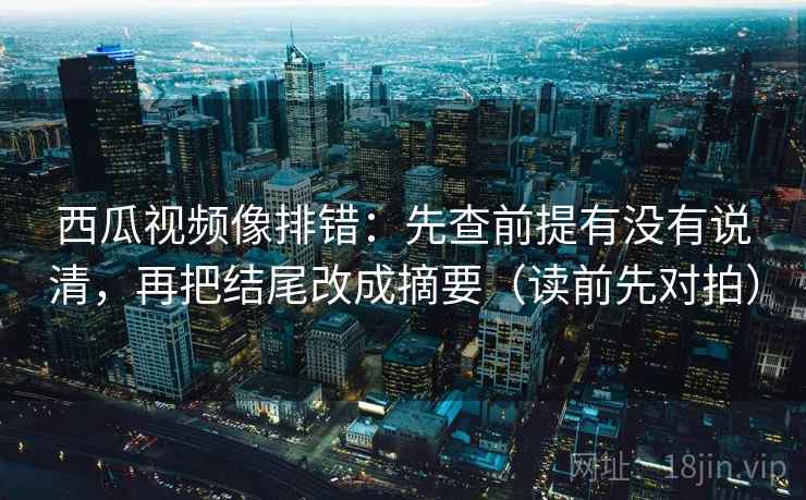 西瓜视频像排错:先查前提有没有说清,再把结尾改成摘要(读前先对拍)