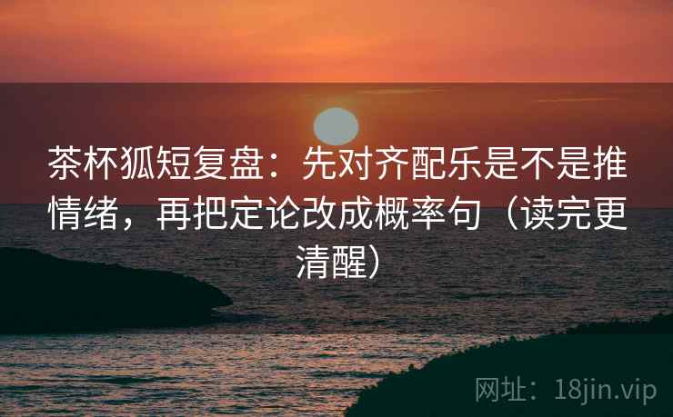 茶杯狐短复盘:先对齐配乐是不是推情绪,再把定论改成概率句(读完更清醒)