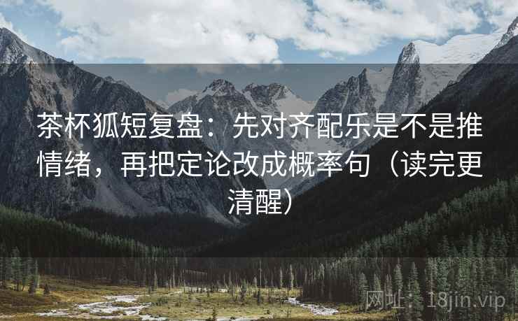 茶杯狐短复盘：先对齐配乐是不是推情绪，再把定论改成概率句（读完更清醒）