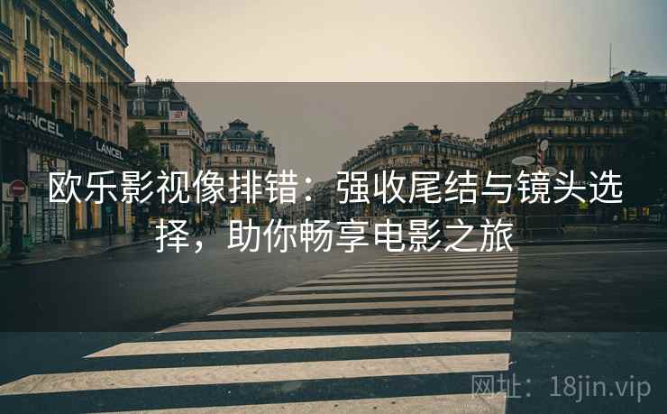欧乐影视像排错:强收尾结与镜头选择,助你畅享电影之旅