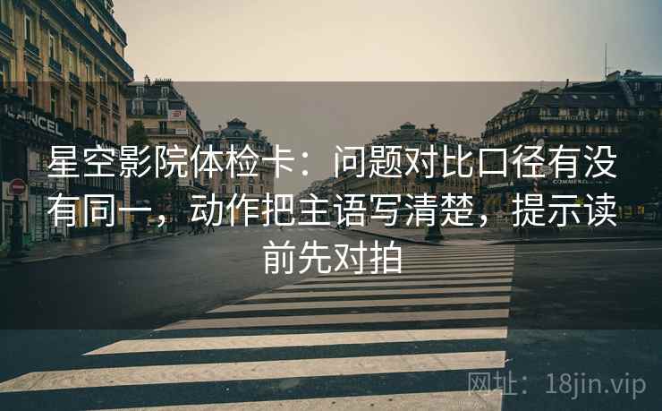 星空影院体检卡：问题对比口径有没有同一，动作把主语写清楚，提示读前先对拍