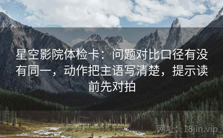 星空影院体检卡：问题对比口径有没有同一，动作把主语写清楚，提示读前先对拍