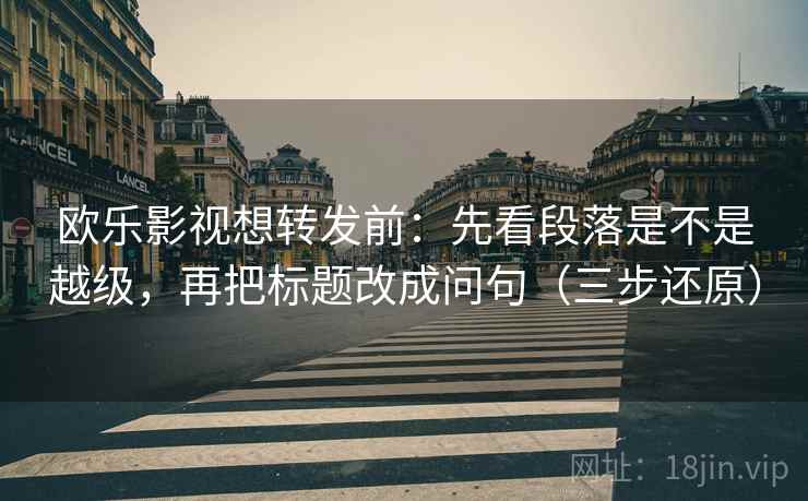 欧乐影视想转发前：先看段落是不是越级，再把标题改成问句（三步还原）