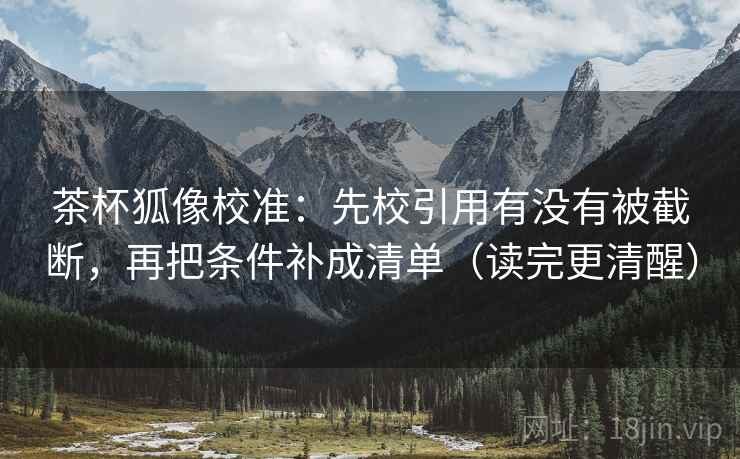 茶杯狐像校准:先校引用有没有被截断,再把条件补成清单(读完更清醒)