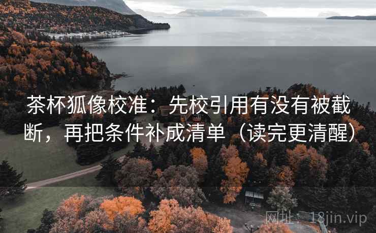 茶杯狐像校准:先校引用有没有被截断,再把条件补成清单(读完更清醒)
