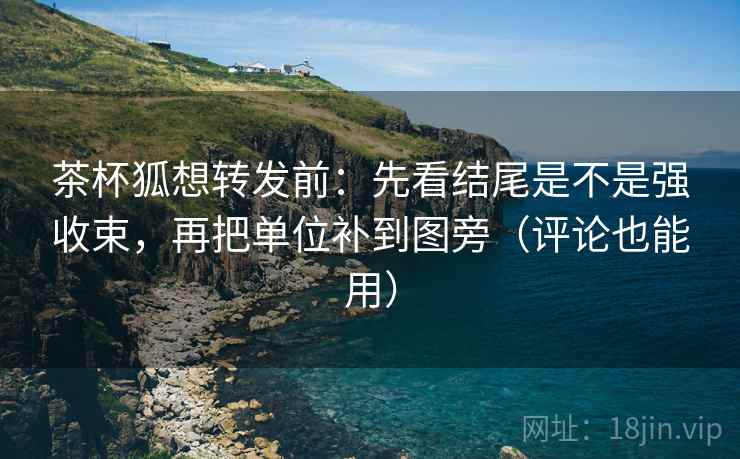 茶杯狐想转发前:先看结尾是不是强收束,再把单位补到图旁(评论也能用)