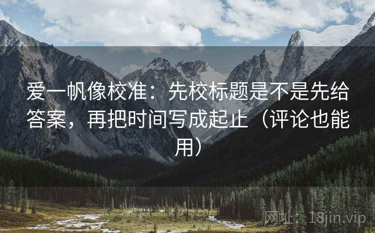 爱一帆像校准:先校标题是不是先给答案,再把时间写成起止(评论也能用)