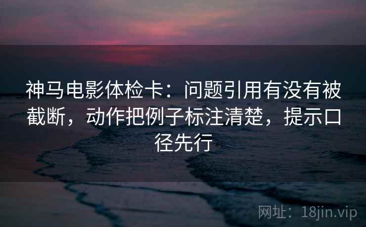 神马电影体检卡:问题引用有没有被截断,动作把例子标注清楚,提示口径先行