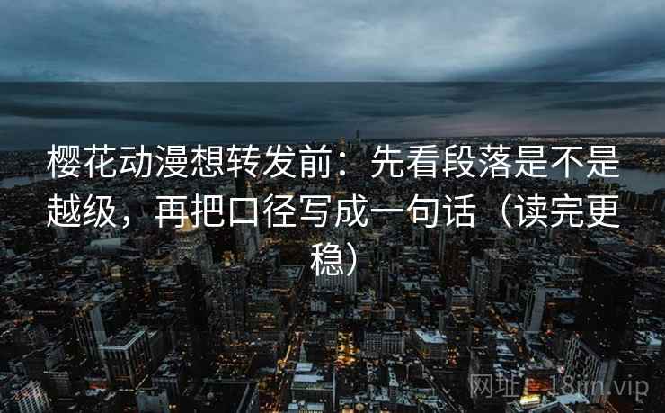 樱花动漫想转发前:先看段落是不是越级,再把口径写成一句话(读完更稳)
