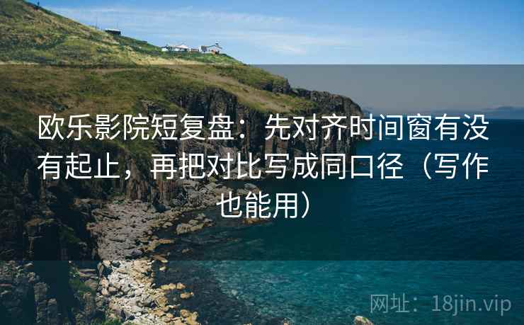 欧乐影院短复盘：先对齐时间窗有没有起止，再把对比写成同口径（写作也能用）