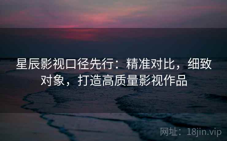 星辰影视口径先行:精准对比,细致对象,打造高质量影视作品